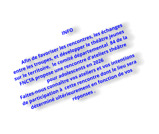 INFO   Afin de favoriser les rencontres, les échanges  entre les troupes, et développer le théâtre jeunes sur le territoire,  le comité départemental  84 de la FNCTA propose une rencontre d'ateliers théâtre pour adolescents en 2026  Faites-nous connaître vos ateliers et vos intentions de participation à  cette rencontre dont le lieu sera déterminé ultérieurement en fonction de vos réponses .
